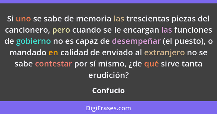 Si uno se sabe de memoria las trescientas piezas del cancionero, pero cuando se le encargan las funciones de gobierno no es capaz de desemp... - Confucio