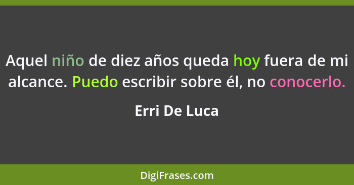 Aquel niño de diez años queda hoy fuera de mi alcance. Puedo escribir sobre él, no conocerlo.... - Erri De Luca