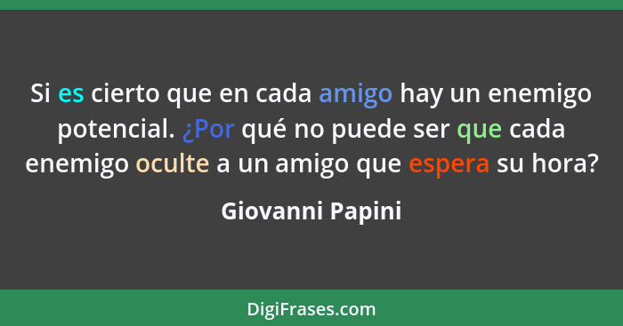 Si es cierto que en cada amigo hay un enemigo potencial. ¿Por qué no puede ser que cada enemigo oculte a un amigo que espera su hora... - Giovanni Papini