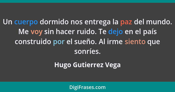 Un cuerpo dormido nos entrega la paz del mundo. Me voy sin hacer ruido. Te dejo en el país construido por el sueño. Al irme sien... - Hugo Gutierrez Vega