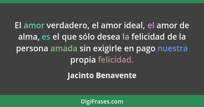 El amor verdadero, el amor ideal, el amor de alma, es el que sólo desea la felicidad de la persona amada sin exigirle en pago nues... - Jacinto Benavente