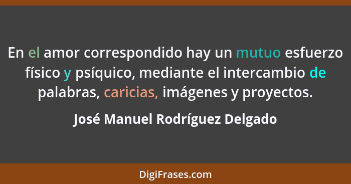 En el amor correspondido hay un mutuo esfuerzo físico y psíquico, mediante el intercambio de palabras, caricias, imáge... - José Manuel Rodríguez Delgado