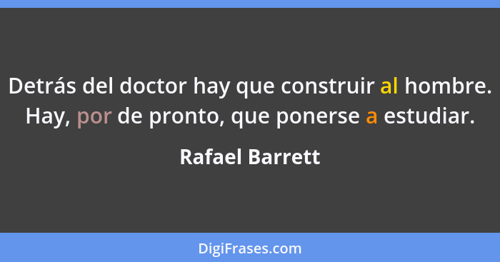 Detrás del doctor hay que construir al hombre. Hay, por de pronto, que ponerse a estudiar.... - Rafael Barrett