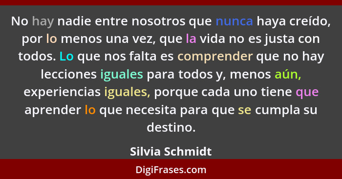 No hay nadie entre nosotros que nunca haya creído, por lo menos una vez, que la vida no es justa con todos. Lo que nos falta es compr... - Silvia Schmidt