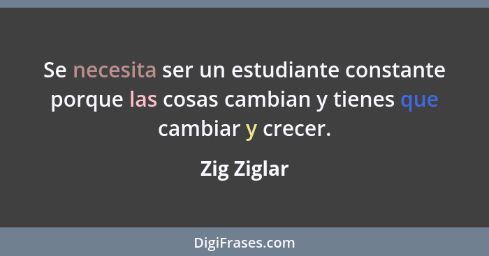 Se necesita ser un estudiante constante porque las cosas cambian y tienes que cambiar y crecer.... - Zig Ziglar