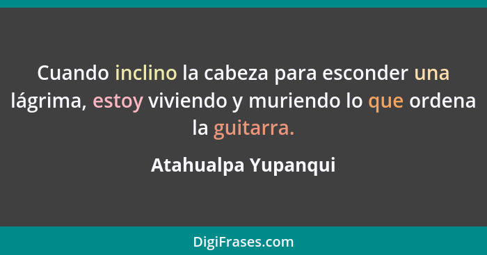 Cuando inclino la cabeza para esconder una lágrima, estoy viviendo y muriendo lo que ordena la guitarra.... - Atahualpa Yupanqui