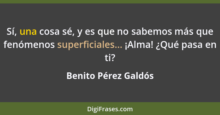 Sí, una cosa sé, y es que no sabemos más que fenómenos superficiales... ¡Alma! ¿Qué pasa en ti?... - Benito Pérez Galdós