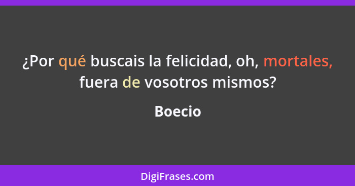 ¿Por qué buscais la felicidad, oh, mortales, fuera de vosotros mismos?... - Boecio