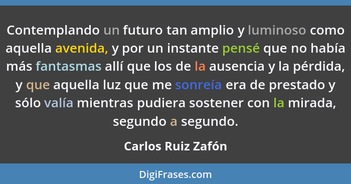 Contemplando un futuro tan amplio y luminoso como aquella avenida, y por un instante pensé que no había más fantasmas allí que los... - Carlos Ruiz Zafón