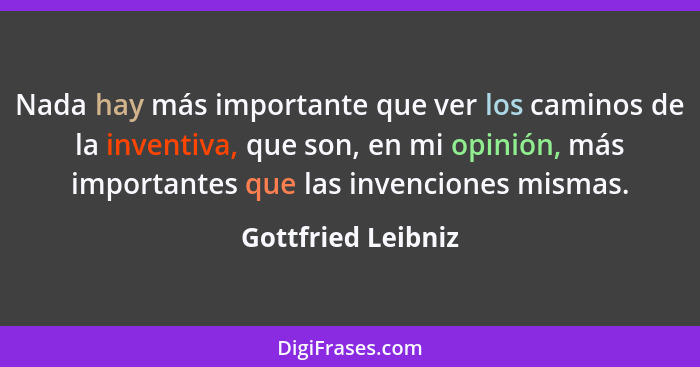 Nada hay más importante que ver los caminos de la inventiva, que son, en mi opinión, más importantes que las invenciones mismas.... - Gottfried Leibniz