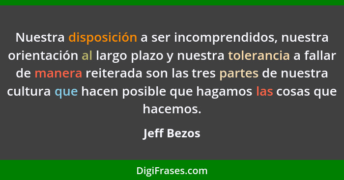 Nuestra disposición a ser incomprendidos, nuestra orientación al largo plazo y nuestra tolerancia a fallar de manera reiterada son las tr... - Jeff Bezos