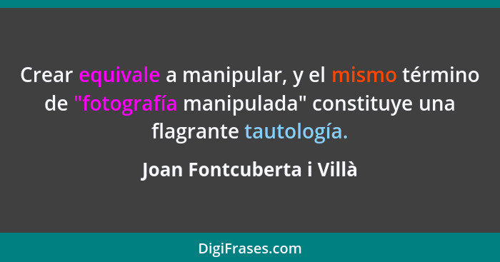 Crear equivale a manipular, y el mismo término de "fotografía manipulada" constituye una flagrante tautología.... - Joan Fontcuberta i Villà