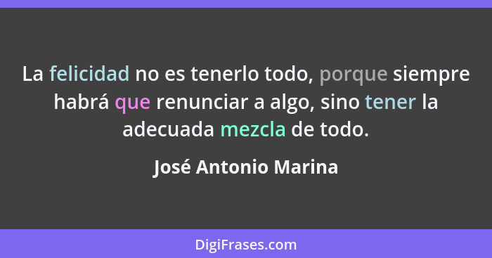 La felicidad no es tenerlo todo, porque siempre habrá que renunciar a algo, sino tener la adecuada mezcla de todo.... - José Antonio Marina