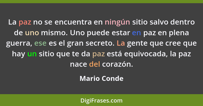 La paz no se encuentra en ningún sitio salvo dentro de uno mismo. Uno puede estar en paz en plena guerra, ese es el gran secreto. La gen... - Mario Conde