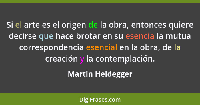 Si el arte es el origen de la obra, entonces quiere decirse que hace brotar en su esencia la mutua correspondencia esencial en la o... - Martin Heidegger