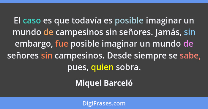 El caso es que todavía es posible imaginar un mundo de campesinos sin señores. Jamás, sin embargo, fue posible imaginar un mundo de s... - Miquel Barceló