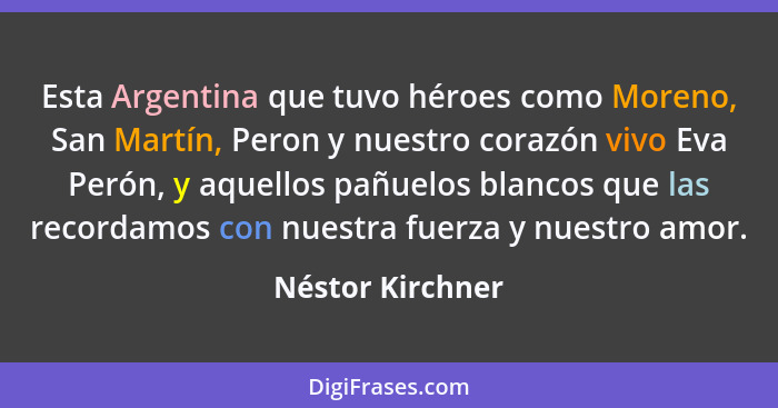 Esta Argentina que tuvo héroes como Moreno, San Martín, Peron y nuestro corazón vivo Eva Perón, y aquellos pañuelos blancos que las... - Néstor Kirchner