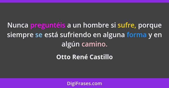 Nunca preguntéis a un hombre si sufre, porque siempre se está sufriendo en alguna forma y en algún camino.... - Otto René Castillo