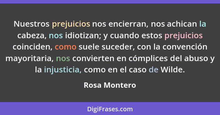 Nuestros prejuicios nos encierran, nos achican la cabeza, nos idiotizan; y cuando estos prejuicios coinciden, como suele suceder, con l... - Rosa Montero