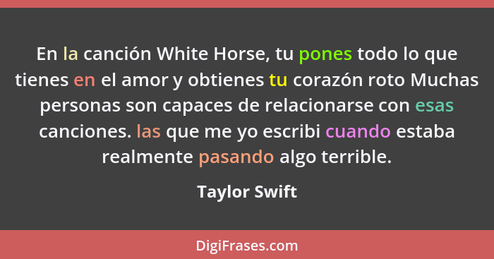 En la canción White Horse, tu pones todo lo que tienes en el amor y obtienes tu corazón roto Muchas personas son capaces de relacionars... - Taylor Swift