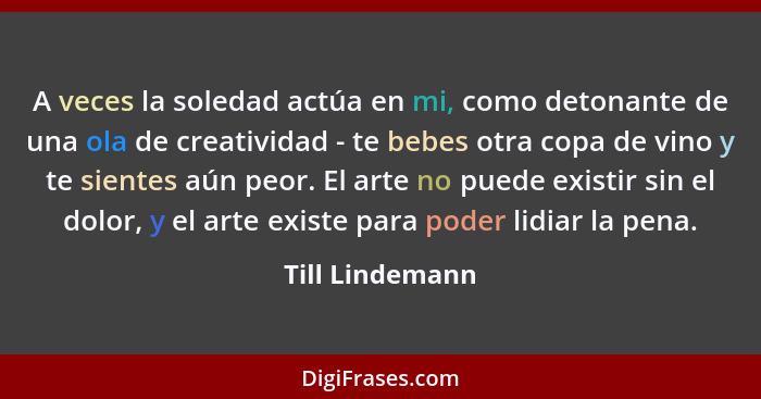 A veces la soledad actúa en mi, como detonante de una ola de creatividad - te bebes otra copa de vino y te sientes aún peor. El arte... - Till Lindemann