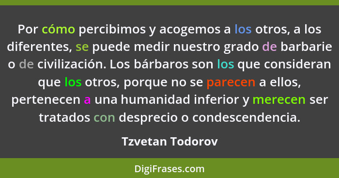 Por cómo percibimos y acogemos a los otros, a los diferentes, se puede medir nuestro grado de barbarie o de civilización. Los bárbar... - Tzvetan Todorov