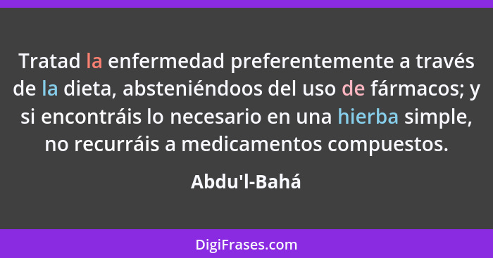 Tratad la enfermedad preferentemente a través de la dieta, absteniéndoos del uso de fármacos; y si encontráis lo necesario en una hi... - Abdu'l-Bahá