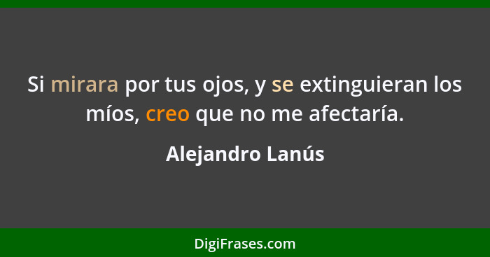 Si mirara por tus ojos, y se extinguieran los míos, creo que no me afectaría.... - Alejandro Lanús