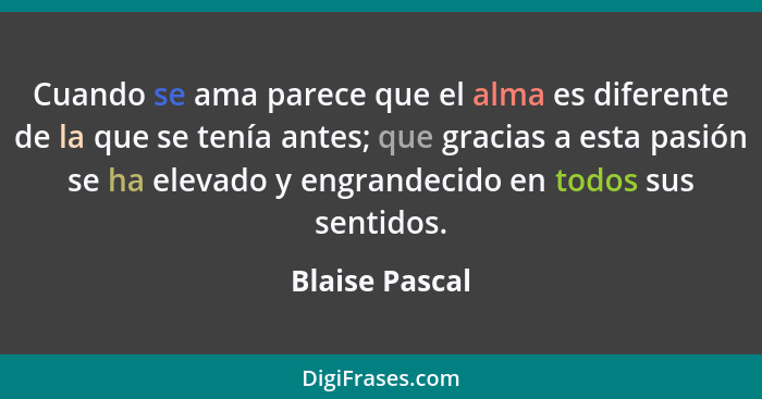 Cuando se ama parece que el alma es diferente de la que se tenía antes; que gracias a esta pasión se ha elevado y engrandecido en todo... - Blaise Pascal