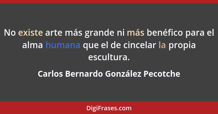 No existe arte más grande ni más benéfico para el alma humana que el de cincelar la propia escultura.... - Carlos Bernardo González Pecotche