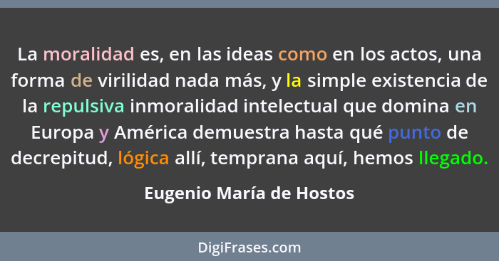 La moralidad es, en las ideas como en los actos, una forma de virilidad nada más, y la simple existencia de la repulsiva inm... - Eugenio María de Hostos