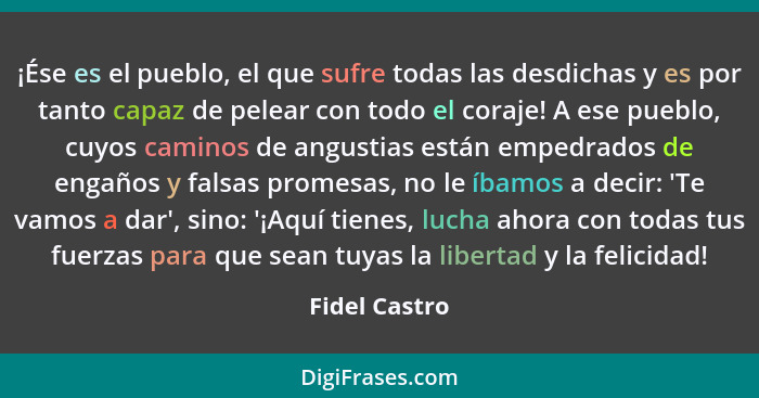 ¡Ése es el pueblo, el que sufre todas las desdichas y es por tanto capaz de pelear con todo el coraje! A ese pueblo, cuyos caminos de a... - Fidel Castro