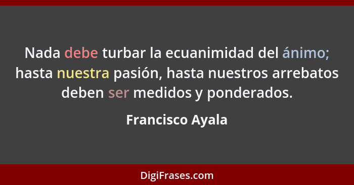 Nada debe turbar la ecuanimidad del ánimo; hasta nuestra pasión, hasta nuestros arrebatos deben ser medidos y ponderados.... - Francisco Ayala