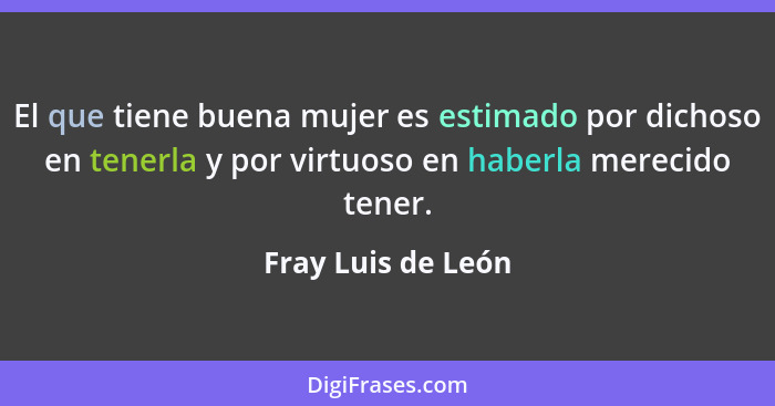 El que tiene buena mujer es estimado por dichoso en tenerla y por virtuoso en haberla merecido tener.... - Fray Luis de León