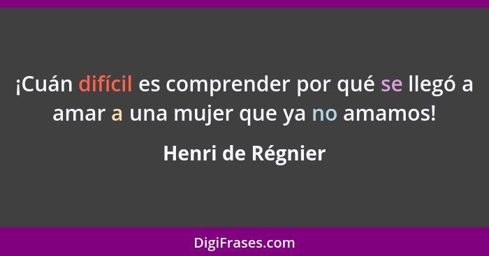 ¡Cuán difícil es comprender por qué se llegó a amar a una mujer que ya no amamos!... - Henri de Régnier