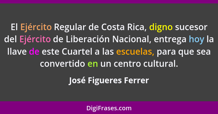 El Ejército Regular de Costa Rica, digno sucesor del Ejército de Liberación Nacional, entrega hoy la llave de este Cuartel a la... - José Figueres Ferrer