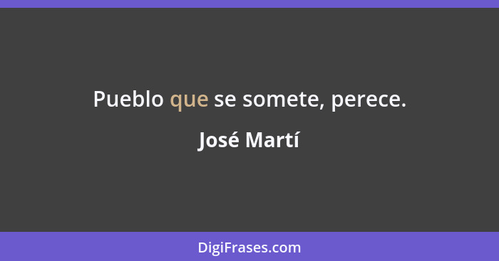 Pueblo que se somete, perece.... - José Martí