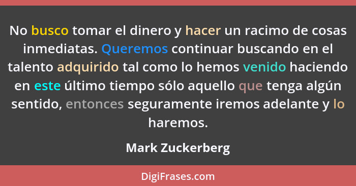 No busco tomar el dinero y hacer un racimo de cosas inmediatas. Queremos continuar buscando en el talento adquirido tal como lo hemo... - Mark Zuckerberg