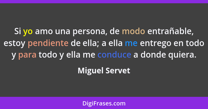 Si yo amo una persona, de modo entrañable, estoy pendiente de ella; a ella me entrego en todo y para todo y ella me conduce a donde qu... - Miguel Servet