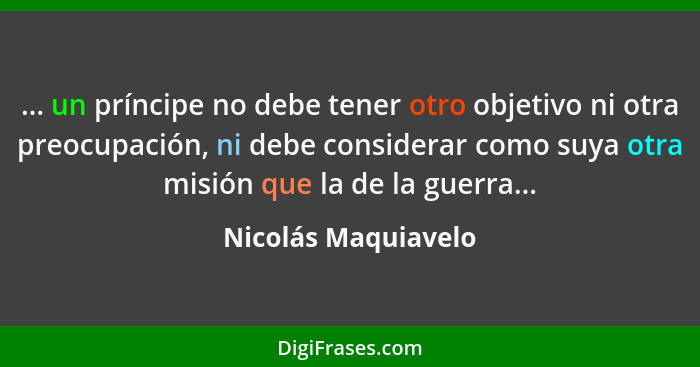 ... un príncipe no debe tener otro objetivo ni otra preocupación, ni debe considerar como suya otra misión que la de la guerra...... - Nicolás Maquiavelo