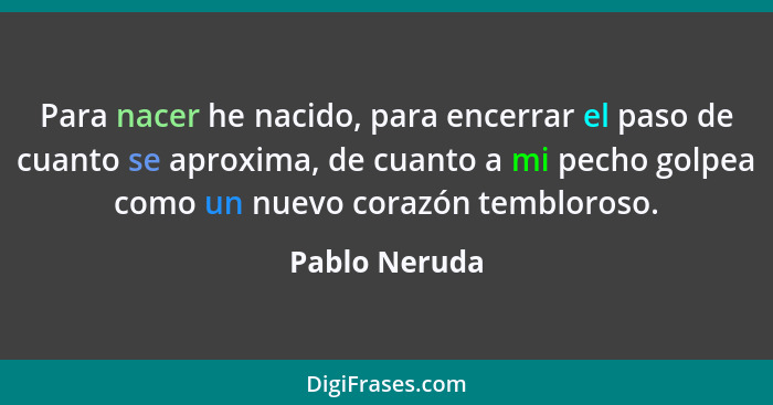 Para nacer he nacido, para encerrar el paso de cuanto se aproxima, de cuanto a mi pecho golpea como un nuevo corazón tembloroso.... - Pablo Neruda