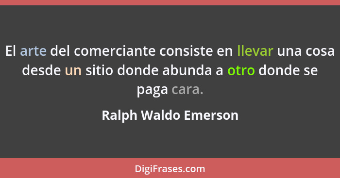 El arte del comerciante consiste en llevar una cosa desde un sitio donde abunda a otro donde se paga cara.... - Ralph Waldo Emerson