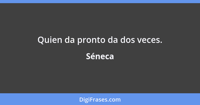 Quien da pronto da dos veces.... - Séneca