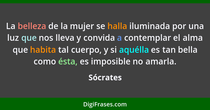 La belleza de la mujer se halla iluminada por una luz que nos lleva y convida a contemplar el alma que habita tal cuerpo, y si aquélla es t... - Sócrates