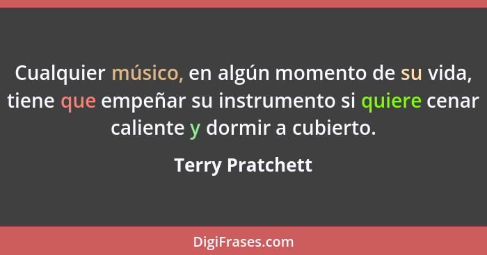 Cualquier músico, en algún momento de su vida, tiene que empeñar su instrumento si quiere cenar caliente y dormir a cubierto.... - Terry Pratchett