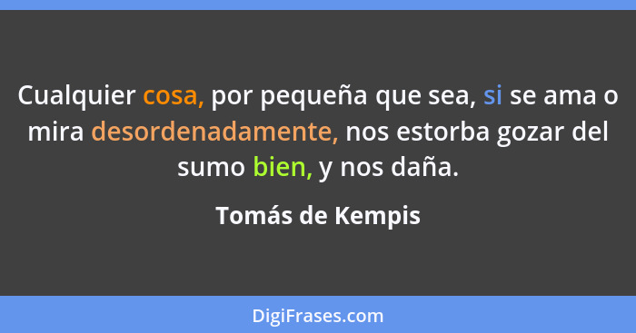 Cualquier cosa, por pequeña que sea, si se ama o mira desordenadamente, nos estorba gozar del sumo bien, y nos daña.... - Tomás de Kempis