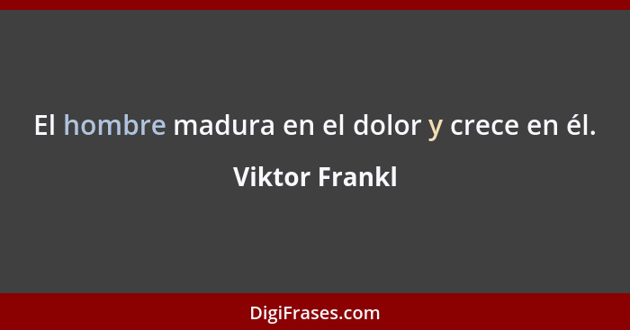 El hombre madura en el dolor y crece en él.... - Viktor Frankl