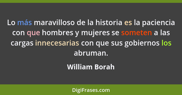 Lo más maravilloso de la historia es la paciencia con que hombres y mujeres se someten a las cargas innecesarias con que sus gobiernos... - William Borah