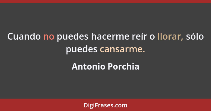 Cuando no puedes hacerme reír o llorar, sólo puedes cansarme.... - Antonio Porchia