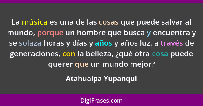 La música es una de las cosas que puede salvar al mundo, porque un hombre que busca y encuentra y se solaza horas y días y años y... - Atahualpa Yupanqui